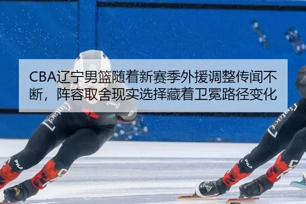 CBA辽宁男篮随着新赛季外援调整传闻不断，阵容取舍现实选择藏着卫冕路径变化